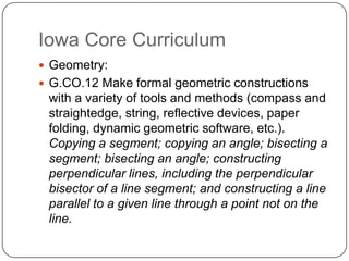 Iowa Core Curriculum
 Geometry:
 G.CO.12 Make formal geometric constructions

with a variety of tools and methods (compass and
straightedge, string, reflective devices, paper
folding, dynamic geometric software, etc.).
Copying a segment; copying an angle; bisecting a
segment; bisecting an angle; constructing
perpendicular lines, including the perpendicular
bisector of a line segment; and constructing a line
parallel to a given line through a point not on the
line.

 
