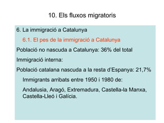 10. Els fluxos migratoris 6. La immigració a Catalunya 6.1. El pes de la immigració a Catalunya Població no nascuda a Catalunya: 36% del total Immigració interna: Població catalana nascuda a la resta d’Espanya: 21,7% Immigrants arribats entre 1950 i 1980 de: Andalusia, Aragó, Extremadura, Castella-la Manxa, Castella-Lleó i Galícia. 