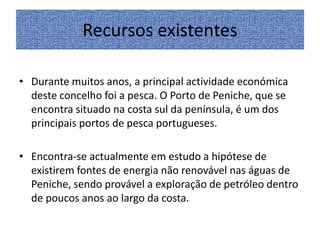 Recursos existentes
• Durante muitos anos, a principal actividade económica
deste concelho foi a pesca. O Porto de Peniche, que se
encontra situado na costa sul da península, é um dos
principais portos de pesca portugueses.
• Encontra-se actualmente em estudo a hipótese de
existirem fontes de energia não renovável nas águas de
Peniche, sendo provável a exploração de petróleo dentro
de poucos anos ao largo da costa.

 