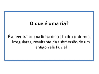 O que é uma ria?
É a reentrância na linha de costa de contornos
irregulares, resultante da submersão de um
antigo vale fluvial

 