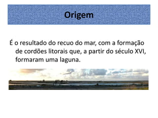 Origem
É o resultado do recuo do mar, com a formação
de cordões litorais que, a partir do século XVI,
formaram uma laguna.

 