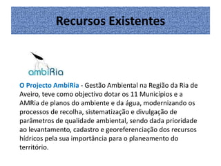 Recursos Existentes

O Projecto AmbiRia - Gestão Ambiental na Região da Ria de
Aveiro, teve como objectivo dotar os 11 Municípios e a
AMRia de planos do ambiente e da água, modernizando os
processos de recolha, sistematização e divulgação de
parâmetros de qualidade ambiental, sendo dada prioridade
ao levantamento, cadastro e georeferenciação dos recursos
hídricos pela sua importância para o planeamento do
território.

 