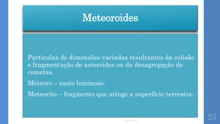 Meteoroides
• Partículas de dimensões variadas resultantes da colisão
e fragmentação de asteroides ou da desagregação de
cometas.
• Meteoro – rasto luminoso.
• Meteorito – fragmento que atinge a superfície terrestre.
Correia 2015
25
 