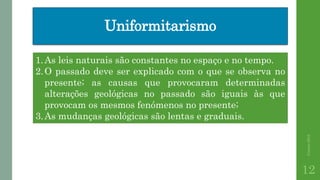 Uniformitarismo
Correia2015
12
1.As leis naturais são constantes no espaço e no tempo.
2.O passado deve ser explicado com o que se observa no
presente; as causas que provocaram determinadas
alterações geológicas no passado são iguais às que
provocam os mesmos fenómenos no presente;
3.As mudanças geológicas são lentas e graduais.
 