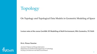 11
Topology
On Topology and Topological Data Models in Geometric Modeling of Space
Dr.ir. Pirouz Nourian
Assistant Professor of Design Informatics
Department of Architectural Engineering & Technology
Faculty of Architecture and Built Environment
Lecture notes of the course Geo1004: 3D Modelling of Built Environment, MSc Geomatics, TU Delft
 