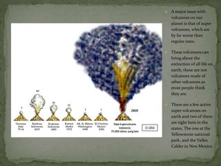  A major issue with
volcanoes on our
planet is that of super
volcanoes, which are
by far worse than
regular ones.
 These volcanoes can
bring about the
extinction of all life on
earth, these are not
volcanoes made of
other volcanoes as
most people think
they are.
 There are a few active
super volcanoes on
earth and two of them
are right here in the
states, The one at the
Yellowstone national
park, and the Valles
Calder in New Mexico.
 
