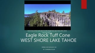 Eagle Rock Tuff Cone
WEST SHORE LAKE TAHOE
SPRING 2020 GEOLOGY 103
BY CHANDRA FULLER
Aerial views of the north view via video (Eagle Rock Lake Tahoe 2014, 2014)
View from the top
 