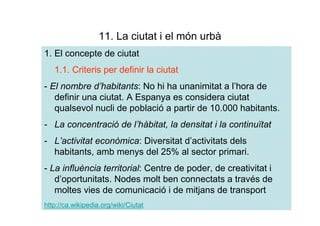 11. La ciutat i el món urbà
1. El concepte de ciutat
   1.1. Criteris per definir la ciutat
- El nombre d’habitants: No hi ha unanimitat a l’hora de
   definir una ciutat. A Espanya es considera ciutat
   qualsevol nucli de població a partir de 10.000 habitants.
- La concentració de l’hàbitat, la densitat i la continuïtat
- L’activitat econòmica: Diversitat d’activitats dels
  habitants, amb menys del 25% al sector primari.
- La influència territorial: Centre de poder, de creativitat i
   d’oportunitats. Nodes molt ben connectats a través de
   moltes vies de comunicació i de mitjans de transport
http://ca.wikipedia.org/wiki/Ciutat
 