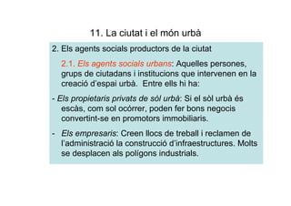 11. La ciutat i el món urbà
2. Els agents socials productors de la ciutat
  2.1. Els agents socials urbans: Aquelles persones,
  grups de ciutadans i institucions que intervenen en la
  creació d’espai urbà. Entre ells hi ha:
- Els propietaris privats de sòl urbà: Si el sòl urbà és
   escàs, com sol ocórrer, poden fer bons negocis
   convertint-se en promotors immobiliaris.
- Els empresaris: Creen llocs de treball i reclamen de
  l’administració la construcció d’infraestructures. Molts
  se desplacen als polígons industrials.
 