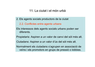 11. La ciutat i el món urbà

2. Els agents socials productors de la ciutat
  2.2. Conflictes entre agents urbans
Els interessos dels agents socials urbans poden ser
  diferents.
Propietaris: Aspiren a un valor de canvi del sòl més alt.
Ciutadans: Aspiren a un valor d’ús del sòl més alt.
Normalment els ciutadans s’agrupen en associació de
  veïns i els promotors en grups de pressió o lobbies.
 