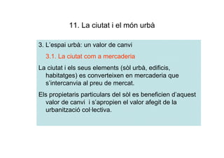 11. La ciutat i el món urbà

3. L’espai urbà: un valor de canvi
  3.1. La ciutat com a mercaderia
La ciutat i els seus elements (sòl urbà, edificis,
  habitatges) es converteixen en mercaderia que
  s’intercanvia al preu de mercat.
Els propietaris particulars del sòl es beneficien d’aquest
  valor de canvi i s’apropien el valor afegit de la
  urbanització col·lectiva.
 