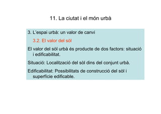 11. La ciutat i el món urbà

3. L’espai urbà: un valor de canvi
  3.2. El valor del sòl
El valor del sòl urbà és producte de dos factors: situació
   i edificabilitat.
Situació: Localització del sòl dins del conjunt urbà.
Edificabilitat: Possibilitats de construcció del sòl i
  superfície edificable.
 