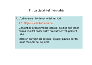 11. La ciutat i el món urbà

4. L’urbanisme i l’ordenació del territori
  4.1. Objectius de l’urbanisme
  Conjunt de procediments tècnics i polítics que tenen
  com a finalitat posar ordre en el desenvolupament
  urbà.
  Intenten corregir els dèficits i establir pautes per fer
  un ús racional del sòl urbà.
 