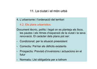 11. La ciutat i el món urbà

4. L’urbanisme i l’ordenació del territori
  4.2. Els plans urbanístics.
Document tècnic, polític i legal on es planteja els llocs,
  les pautes i els ritmes d’expansió de la ciutat i la seva
  renovació. El caràcter dels plans pot ser:
- Condicionat: per la situació preexistent
- Correctiu: Pal·liar els dèficits existents
- Prospectiu: Previsió d’inversions i actuacions en el
  futur
- Normatiu: Llei obligatòria per a tothom
 