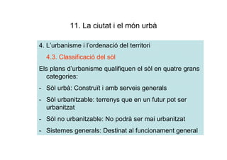 11. La ciutat i el món urbà

4. L’urbanisme i l’ordenació del territori
  4.3. Classificació del sòl
Els plans d’urbanisme qualifiquen el sòl en quatre grans
  categories:
- Sòl urbà: Construït i amb serveis generals
- Sòl urbanitzable: terrenys que en un futur pot ser
  urbanitzat
- Sòl no urbanitzable: No podrà ser mai urbanitzat
- Sistemes generals: Destinat al funcionament general
 