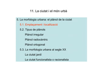 11. La ciutat i el món urbà

5. La morfologia urbana: el plànol de la ciutat
  5.1. Emplaçament i localització
  5.2. Tipus de plànols
       Plànol irregular
       Plànol radiocèntric
       Plànol ortogonal
  5.3. La morfologia urbana al segle XX
       La ciutat jardí
       La ciutat funcionalista o racionalista
 