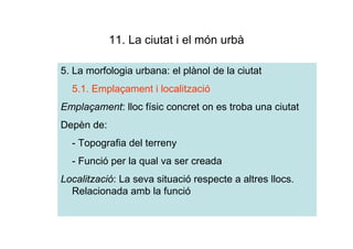 11. La ciutat i el món urbà

5. La morfologia urbana: el plànol de la ciutat
  5.1. Emplaçament i localització
Emplaçament: lloc físic concret on es troba una ciutat
Depèn de:
  - Topografia del terreny
  - Funció per la qual va ser creada
Localització: La seva situació respecte a altres llocs.
  Relacionada amb la funció
 