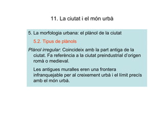 11. La ciutat i el món urbà

5. La morfologia urbana: el plànol de la ciutat
  5.2. Tipus de plànols
Plànol irregular: Coincideix amb la part antiga de la
  ciutat. Fa referència a la ciutat preindustrial d’origen
  romà o medieval.
  Les antigues muralles eren una frontera
  infranquejable per al creixement urbà i el límit precís
  amb el món urbà.
 