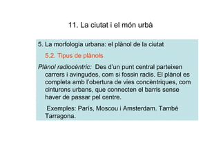11. La ciutat i el món urbà

5. La morfologia urbana: el plànol de la ciutat
  5.2. Tipus de plànols
Plànol radiocèntric: Des d’un punt central parteixen
  carrers i avingudes, com si fossin radis. El plànol es
  completa amb l’obertura de vies concèntriques, com
  cinturons urbans, que connecten el barris sense
  haver de passar pel centre.
  Exemples: París, Moscou i Amsterdam. També
  Tarragona.
 
