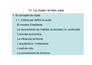 11. La ciutat i el món urbà
1. El concepte de ciutat
  1.1. Criteris per definir la ciutat
   El nombre d’habitants
   La concentració de l’hàbitat, la densitat i la continuïtat
   L’activitat econòmica
   La influència territorial
   L’arquitectura i l’urbanisme
   L’estil de vida
   La concentració de funcions
 