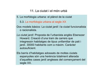 11. La ciutat i el món urbà
5. La morfologia urbana: el plànol de la ciutat
  5.3. La morfologia urbana al segle XX
Dos models bàsics: La ciutat jardí i la ciutat funcionalista
  o racionalista.
La ciutat jardí: Proposta de l’urbanista anglès Ebenezer
  Howard. Creació d’una tram de carrers que
  integressin habitatges de tipus unifamiliar de pati i
  jardí. 30000 habitants com a màxim. Caràcter
  autosuficient.
Els barris d’habitatges adossats de moltes ciutats
  espanyoles són una herència totalment alterada
  d’aquelles cases jardí angleses del començament del
  segle XX.
 