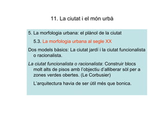 11. La ciutat i el món urbà

5. La morfologia urbana: el plànol de la ciutat
  5.3. La morfologia urbana al segle XX
Dos models bàsics: La ciutat jardí i la ciutat funcionalista
  o racionalista.
La ciutat funcionalista o racionalista: Construir blocs
  molt alts de pisos amb l’objectiu d’alliberar sòl per a
  zones verdes obertes. (Le Corbusier)
  L’arquitectura havia de ser útil més que bonica.
 