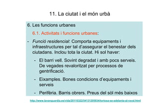 11. La ciutat i el món urbà

6. Les funcions urbanes
  6.1. Activitats i funcions urbanes:
- Funció residencial: Comporta equipaments i
  infraestructures per tal d’assegurar el benestar dels
  ciutadans. Inclou tota la ciutat. Hi sol haver:
    - El barri vell. Sovint degradat i amb pocs serveis.
      De vegades revaloritzat per processos de
      gentrificació.
    - Eixamples. Bones condicions d’equipaments i
      serveis
    - Perifèria. Barris obrers. Preus del sòl més baixos
 http://www.lavanguardia.es/vida/20110322/54131205934/tortosa-se-adelanta-al-raval.html
 