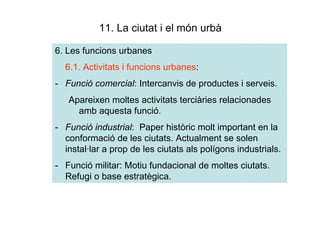11. La ciutat i el món urbà

6. Les funcions urbanes
  6.1. Activitats i funcions urbanes:
- Funció comercial: Intercanvis de productes i serveis.
   Apareixen moltes activitats terciàries relacionades
     amb aquesta funció.
- Funció industrial: Paper històric molt important en la
  conformació de les ciutats. Actualment se solen
  instal·lar a prop de les ciutats als polígons industrials.
- Funció militar: Motiu fundacional de moltes ciutats.
  Refugi o base estratègica.
 