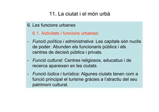 11. La ciutat i el món urbà

6. Les funcions urbanes
  6.1. Activitats i funcions urbanes:
- Funció política i administrativa: Les capitals són nuclis
  de poder. Abunden els funcionaris públics i els
  centres de decisió públics i privats.
- Funció cultural: Centres religiosos, educatius i de
  recerca apareixen en les ciutats.
- Funció lúdica i turística: Algunes ciutats tenen com a
  funció principal el turisme gràcies a l’atractiu del seu
  patrimoni cultural.
 