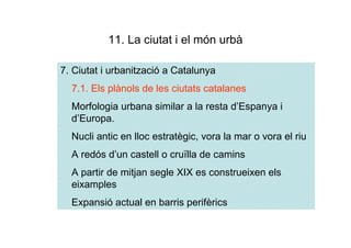 11. La ciutat i el món urbà

7. Ciutat i urbanització a Catalunya
  7.1. Els plànols de les ciutats catalanes
  Morfologia urbana similar a la resta d’Espanya i
  d’Europa.
  Nucli antic en lloc estratègic, vora la mar o vora el riu
  A redós d’un castell o cruïlla de camins
  A partir de mitjan segle XIX es construeixen els
  eixamples
  Expansió actual en barris perifèrics
 