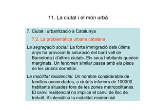 11. La ciutat i el món urbà

7. Ciutat i urbanització a Catalunya
  7.2. La problemàtica urbana catalana
La segregació social: La forta immigració dels últims
  anys ha provocat la saturació del barri vell de
  Barcelona i d’altres ciutats. Els seus habitants queden
  marginats. Un fenomen similar passa amb els pisos
  de les ciutats dormitori.
La mobilitat residencial: Un nombre considerable de
  famílies acomodades, a ciutats inferiors de 100000
  habitants situades fora de les zones metropolitanes.
  El canvi residencial no implica el canvi de lloc de
  treball. S’intensifica la mobilitat residencial
 