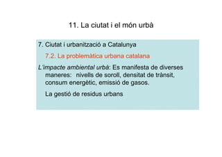 11. La ciutat i el món urbà

7. Ciutat i urbanització a Catalunya
  7.2. La problemàtica urbana catalana
L’impacte ambiental urbà: Es manifesta de diverses
   maneres: nivells de soroll, densitat de trànsit,
   consum energètic, emissió de gasos.
  La gestió de residus urbans
 