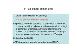 11. La ciutat i el món urbà

7. Ciutat i urbanització a Catalunya
  7.3. La política territorial catalana
La política territorial catalana va destinada a frenar el
  consum de sòl, a millorar la cohesió social, a protegir
  el patrimoni urbanístic, a millorar els transports
  públics i a connectar de manera eficient Catalunya
  amb les xarxes urbanes i de transport d’Europa.
Llei de barris (2004)
ARE (Àrees residencials estratègiques) (2007)
 