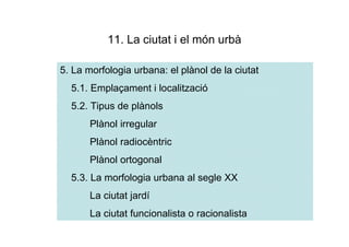 11. La ciutat i el món urbà

5. La morfologia urbana: el plànol de la ciutat
  5.1. Emplaçament i localització
  5.2. Tipus de plànols
       Plànol irregular
       Plànol radiocèntric
       Plànol ortogonal
  5.3. La morfologia urbana al segle XX
       La ciutat jardí
       La ciutat funcionalista o racionalista
 