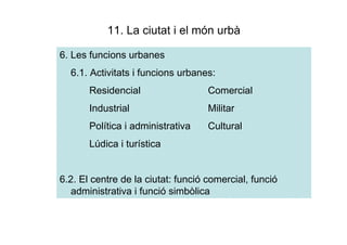 11. La ciutat i el món urbà

6. Les funcions urbanes
  6.1. Activitats i funcions urbanes:
       Residencial                  Comercial
       Industrial                   Militar
       Política i administrativa    Cultural
       Lúdica i turística


6.2. El centre de la ciutat: funció comercial, funció
   administrativa i funció simbòlica
 