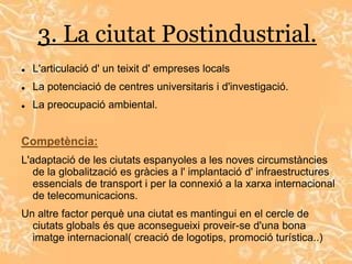 3. La ciutat Postindustrial.
   L'articulació d' un teixit d' empreses locals
   La potenciació de centres universitaris i d'investigació.
   La preocupació ambiental.


Competència:
L'adaptació de les ciutats espanyoles a les noves circumstàncies
   de la globalització es gràcies a l' implantació d' infraestructures
   essencials de transport i per la connexió a la xarxa internacional
   de telecomunicacions.
Un altre factor perquè una ciutat es mantingui en el cercle de
  ciutats globals és que aconsegueixi proveir-se d'una bona
  imatge internacional( creació de logotips, promoció turística..)
 