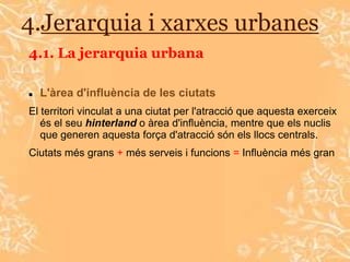 4.Jerarquia i xarxes urbanes
4.1. La jerarquia urbana

   L'àrea d'influència de les ciutats
El territori vinculat a una ciutat per l'atracció que aquesta exerceix
   és el seu hinterland o àrea d'influència, mentre que els nuclis
   que generen aquesta força d'atracció són els llocs centrals.
Ciutats més grans + més serveis i funcions = Influència més gran
 