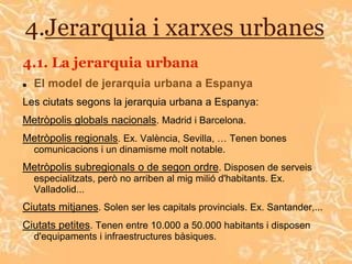 4.Jerarquia i xarxes urbanes
4.1. La jerarquia urbana
   El model de jerarquia urbana a Espanya
Les ciutats segons la jerarquia urbana a Espanya:
Metròpolis globals nacionals. Madrid i Barcelona.
Metròpolis regionals. Ex. València, Sevilla, … Tenen bones
    comunicacions i un dinamisme molt notable.
Metròpolis subregionals o de segon ordre. Disposen de serveis
    especialitzats, però no arriben al mig milió d'habitants. Ex.
    Valladolid...
Ciutats mitjanes. Solen ser les capitals provincials. Ex. Santander,...
Ciutats petites. Tenen entre 10.000 a 50.000 habitants i disposen
    d'equipaments i infraestructures bàsiques.
 