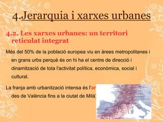 4.Jerarquia i xarxes urbanes
4.2. Les xarxes urbanes: un territori
  reticulat integrat
Més del 50% de la població europea viu en àrees metropolitanes i
  en grans urbs perquè és on hi ha el centre de direcció i
  dinamització de tota l'activitat política, econòmica, social i
  cultural.

La franja amb urbanització intensa és l'arc mediterrani ( s'estén
  des de València fins a la ciutat de Milà).
 