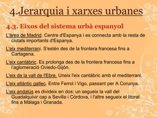 4.Jerarquia i xarxes urbanes
4.3. Eixos del sistema urbà espanyol
L'àrea de Madrid. Centre d'Espanya i es connecta amb la resta de
   ciutats importants d'Espanya.
L'eix mediterrani. S'estén des de la frontera francesa fins a
   Cartagena.
L'eix cantàbric. Es prolonga des de la frontera francesa fins a
   l’aglomeració Oviedo-Gijón.
L'eix de la vall de l'Ebre. Uneix l'eix cantàbric amb el mediterrani.
L'eix atlàntic gallec. Entre Ferrol i Vigo, passant per A Corunya.
L'eix andalús es divideix en dos: un segueix la vall del
   Guadalquivir cap a Sevilla i Córdova, i l'altre segueix el litoral
   fins a Màlaga i Granada.
 