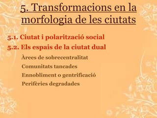 5. Transformacions en la
    morfologia de les ciutats
5.1. Ciutat i polarització social
5.2. Els espais de la ciutat dual
    Àrees de sobrecentralitat
    Comunitats tancades
    Ennobliment o gentrificació
    Perifèries degradades
 