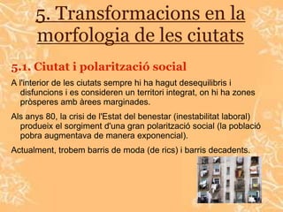 5. Transformacions en la
      morfologia de les ciutats
5.1. Ciutat i polarització social
A l'interior de les ciutats sempre hi ha hagut desequilibris i
   disfuncions i es consideren un territori integrat, on hi ha zones
   pròsperes amb àrees marginades.
Als anys 80, la crisi de l'Estat del benestar (inestabilitat laboral)
  produeix el sorgiment d'una gran polarització social (la població
  pobra augmentava de manera exponencial).
Actualment, trobem barris de moda (de rics) i barris decadents.
 