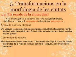 5. Transformacions en la
          morfologia de les ciutats
5.2. Els espais de la ciutat dual
     A les ciutats globals hi sol haver una forta desigualtat interna,
  visualitzada en forma de segregació o fins i tot de guetització.
Àrees de sobrecentralitat
S'hi ubiquen les seus de les grans empreses industrials i financeres i també
   de les institucions públiques. Sol coincidir amb els centres històrics de les
   ciutats globals.
Comunitats tancades
Són zones residencials exclusives, construïdes amb capital privat; es troben
  separades de la resta de la ciutat per murs i tanques, amb guardes de
  seguretat.
 