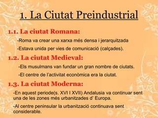 1. La Ciutat Preindustrial
1.1. La ciutat Romana:
  -Roma va crear una xarxa més densa i jerarquitzada
  -Estava unida per vies de comunicació (calçades).

1.2. La ciutat Medieval:
   -Els musulmans van fundar un gran nombre de ciutats.
   -El centre de l’activitat econòmica era la ciutat.

1.3. La ciutat Moderna:
 -En aquest periode(s. XVI I XVII) Andalusia va continuar sent
 una de les zones més urbanitzades d’ Europa.
 -Al centre peninsular la urbanització continuava sent
 considerable.
 
