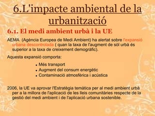 6.L'impacte ambiental de la
          urbanització
6.1. El medi ambient urbà i la UE
AEMA (Agència Europea de Medi Ambient) ha alertat sobre l'expansió
  urbana descontrolada ( quan la taxa de l'augment de sòl urbà és
  superior a la taxa de creixement demogràfic).
Aquesta expansió comporta:
                  Més transport
                  Augment del consum energètic
                  Contaminació atmosfèrica i acústica


2006, la UE va aprovar l'Estratègia temàtica per al medi ambient urbà
  per a la millora de l'aplicació de les lleis comunitàries respecte de la
  gestió del medi ambient i de l'aplicació urbana sostenible.
 