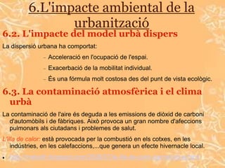 6.L'impacte ambiental de la
                 urbanització
6.2. L'impacte del model urbà dispers
La dispersió urbana ha comportat:
                  Acceleració en l'ocupació de l'espai.
                  Exacerbació de la mobilitat individual.
                  És una fórmula molt costosa des del punt de vista ecològic.

6.3. La contaminació atmosfèrica i el clima
 urbà
La contaminació de l'aire és deguda a les emissions de diòxid de carboni
  d'automòbils i de fàbriques. Això provoca un gran nombre d'afeccions
  pulmonars als ciutadans i problemes de salut.
L'illa de calor: està provocada per la combustió en els cotxes, en les
    indústries, en les calefaccions,...que genera un efecte hivernacle local.
   http://meteolh.blogspot.com/2008/07/la-illa-de-calor-barcelonina.html
 