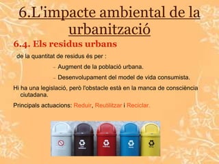6.L'impacte ambiental de la
         urbanització
6.4. Els residus urbans
 de la quantitat de residus és per :
                 Augment de la població urbana.
                 Desenvolupament del model de vida consumista.
Hi ha una legislació, però l'obstacle està en la manca de consciència
   ciutadana.
Principals actuacions: Reduir, Reutilitzar i Reciclar.
 