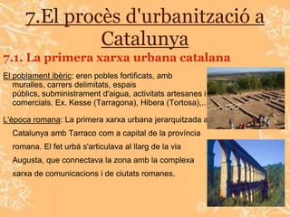 7.El procès d'urbanització a
               Catalunya
7.1. La primera xarxa urbana catalana
El poblament ibèric: eren pobles fortificats, amb
   muralles, carrers delimitats, espais
   públics, subministrament d'aigua, activitats artesanes i
   comercials. Ex. Kesse (Tarragona), Hibera (Tortosa),...

L'època romana: La primera xarxa urbana jerarquitzada a
  Catalunya amb Tarraco com a capital de la província
  romana. El fet urbà s'articulava al llarg de la via
  Augusta, que connectava la zona amb la complexa
  xarxa de comunicacions i de ciutats romanes.
 
