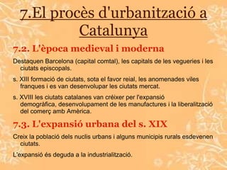 7.El procès d'urbanització a
           Catalunya
7.2. L'època medieval i moderna
Destaquen Barcelona (capital comtal), les capitals de les vegueries i les
  ciutats episcopals.
s. XIII formació de ciutats, sota el favor reial, les anomenades viles
   franques i es van desenvolupar les ciutats mercat.
s. XVIII les ciutats catalanes van créixer per l'expansió
   demogràfica, desenvolupament de les manufactures i la liberalització
   del comerç amb Amèrica.

7.3. L'expansió urbana del s. XIX
Creix la població dels nuclis urbans i alguns municipis rurals esdevenen
  ciutats.
L'expansió és deguda a la industrialització.
 