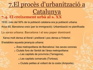 7.El procès d'urbanització a
               Catalunya
7.4. El creixement urbà al s. XX
1930, més del 50% de la població catalana era ja població urbana.
Anys 60, Barcelona creix (per la immigració): Urbanització no planificada

La xarxa urbana: Barcelona i el seu paper dominant
 Xarxa molt densa al litoral i prelitoral i poc densa a l'interior.
S'estableix aquesta jerarquia urbana:
               Àrea metropolitana de Barcelona i les seves corones
               Ciutats fora de l'àmbit de l'àrea metropolitana:
                  Les capitals de província (Tarragona).


                    Les capitals comarcals (Tortosa).
                    Ciutats petites al voltant de la costa (Amposta).
 